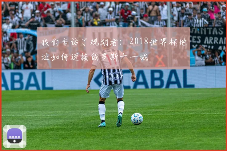 我们专访了规划者：2018世界杯地址如何连接俄罗斯十一城